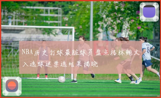 NBA历史打球最脏球员盘点格林鲍文入选球迷票选结果揭晓