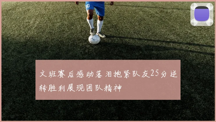 文班赛后感动落泪抱紧队友25分逆转胜利展现团队精神