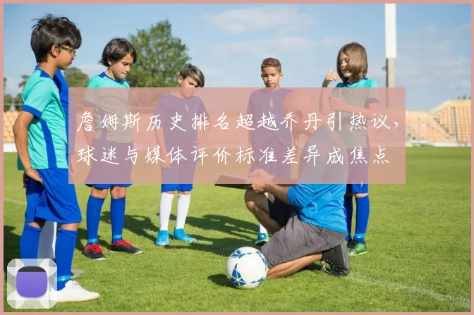 詹姆斯历史排名超越乔丹引热议，球迷与媒体评价标准差异成焦点