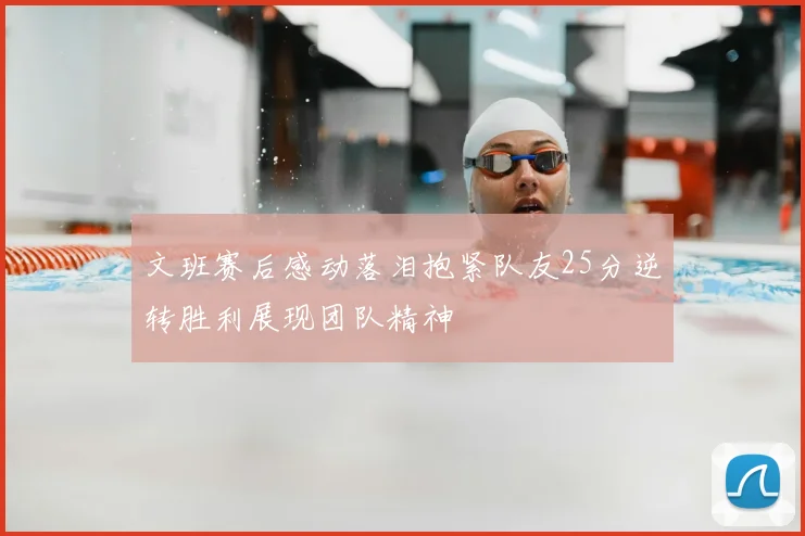 文班赛后感动落泪抱紧队友25分逆转胜利展现团队精神