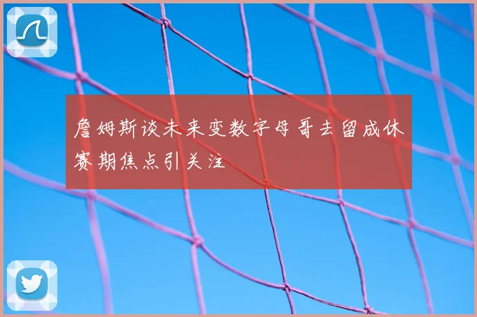 詹姆斯谈未来变数字母哥去留成休赛期焦点引关注