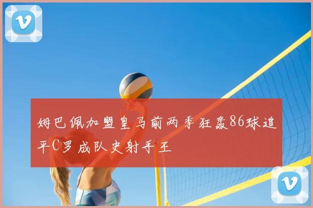 姆巴佩加盟皇马前两季狂轰86球追平C罗成队史射手王