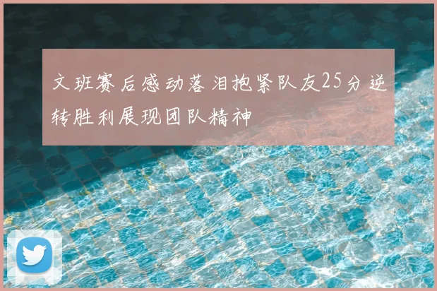 文班赛后感动落泪抱紧队友25分逆转胜利展现团队精神