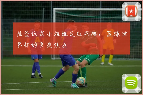 抽签仪式小姐姐走红网络,篮球世界杯的另类焦点
