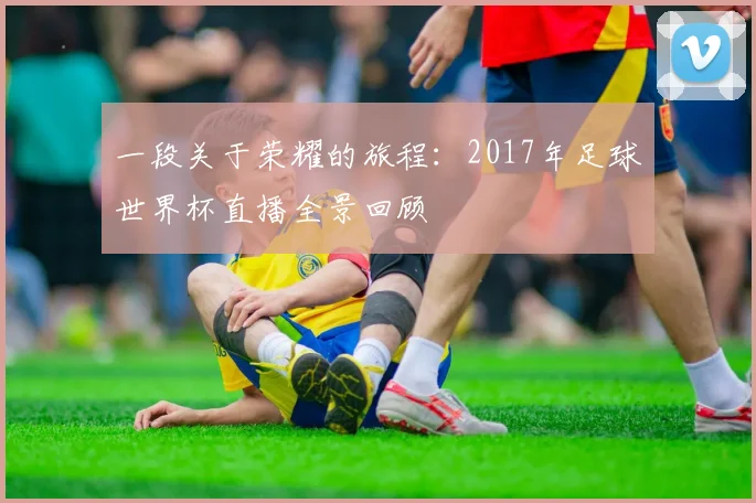 一段关于荣耀的旅程：2017年足球世界杯直播全景回顾
