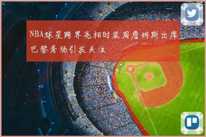 NBA球星跨界亮相时装周詹姆斯出席巴黎秀场引发关注