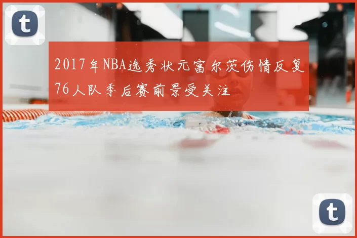 2017年NBA选秀状元富尔茨伤情反复76人队季后赛前景受关注