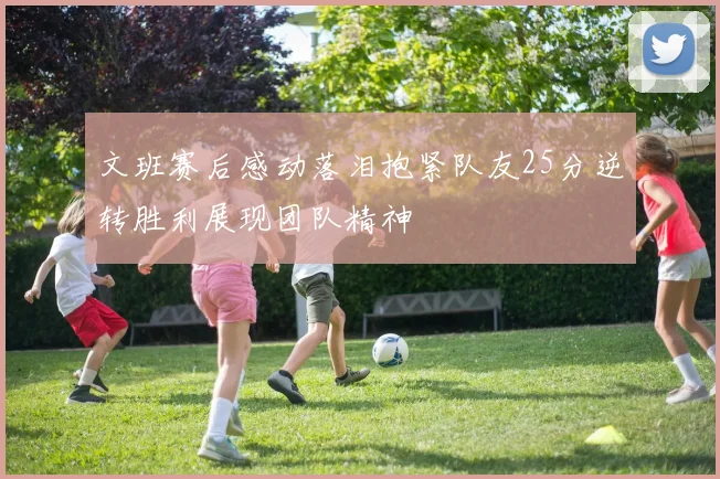 文班赛后感动落泪抱紧队友25分逆转胜利展现团队精神