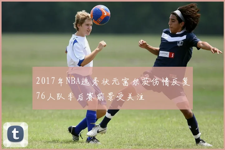 2017年NBA选秀状元富尔茨伤情反复76人队季后赛前景受关注