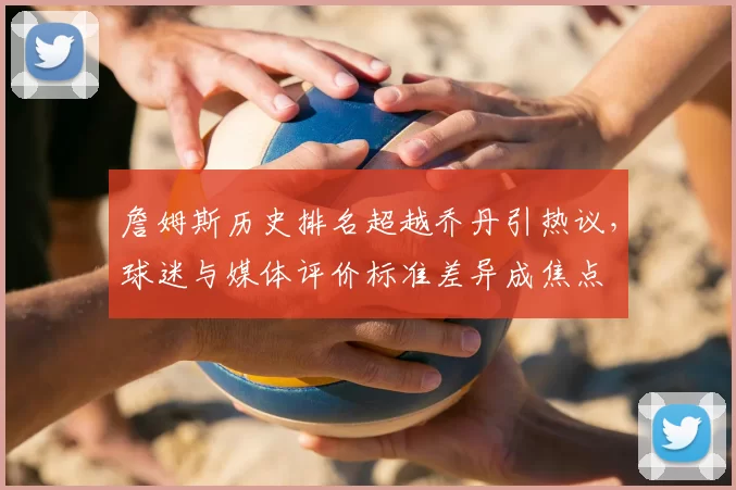 詹姆斯历史排名超越乔丹引热议，球迷与媒体评价标准差异成焦点