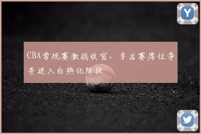 CBA常规赛激战收官，季后赛席位争夺进入白热化阶段