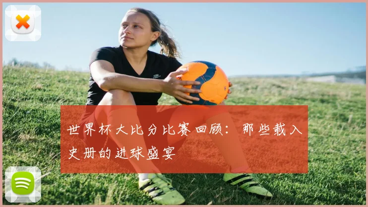 世界杯大比分比赛回顾：那些载入史册的进球盛宴