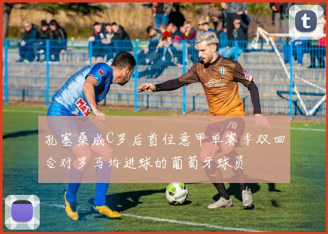 孔塞桑成C罗后首位意甲单赛季双回合对罗马均进球的葡萄牙球员