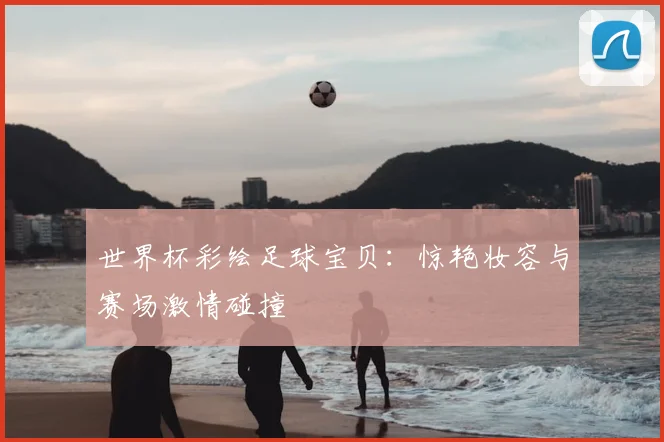 世界杯彩绘足球宝贝:惊艳妆容与赛场激情碰撞
