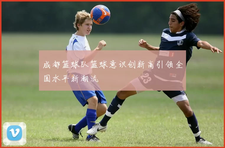成都篮球队篮球意识创新高引领全国水平新潮流