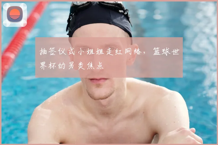 抽签仪式小姐姐走红网络,篮球世界杯的另类焦点