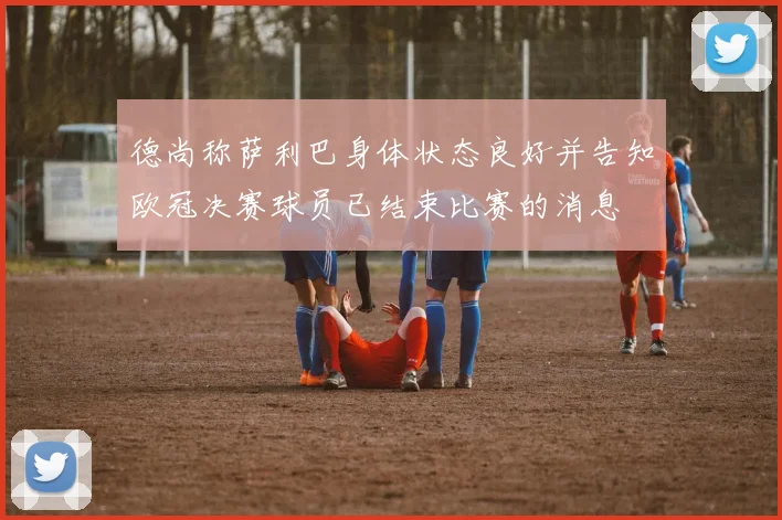 德尚称萨利巴身体状态良好并告知欧冠决赛球员已结束比赛的消息