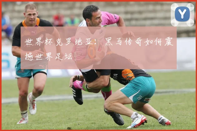 世界杯克罗地亚:黑马传奇如何震撼世界足坛