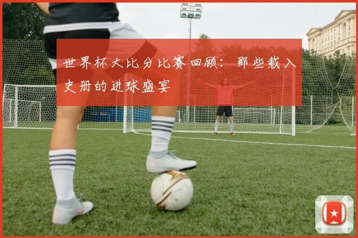 世界杯大比分比赛回顾:那些载入史册的进球盛宴
