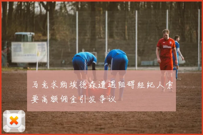马竞求购埃德森遭遇阻碍经纪人索要高额佣金引发争议