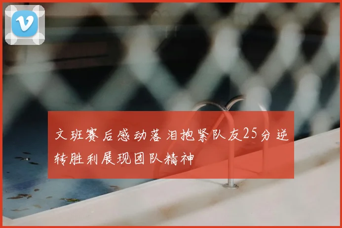 文班赛后感动落泪抱紧队友25分逆转胜利展现团队精神