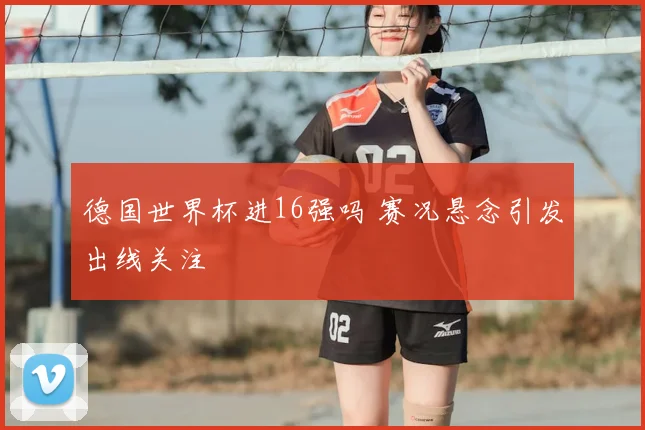 德国世界杯进16强吗 赛况悬念引发出线关注