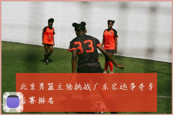 北京男篮主场挑战广东宏远争夺季后赛排名