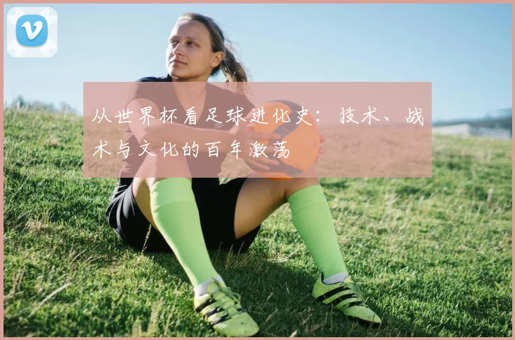 从世界杯看足球进化史:技术、战术与文化的百年激荡