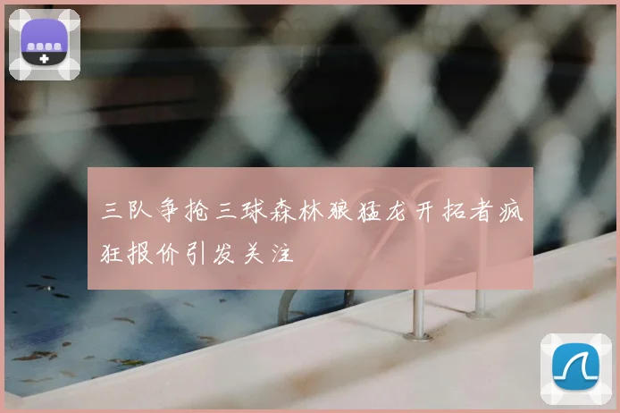 三队争抢三球森林狼猛龙开拓者疯狂报价引发关注