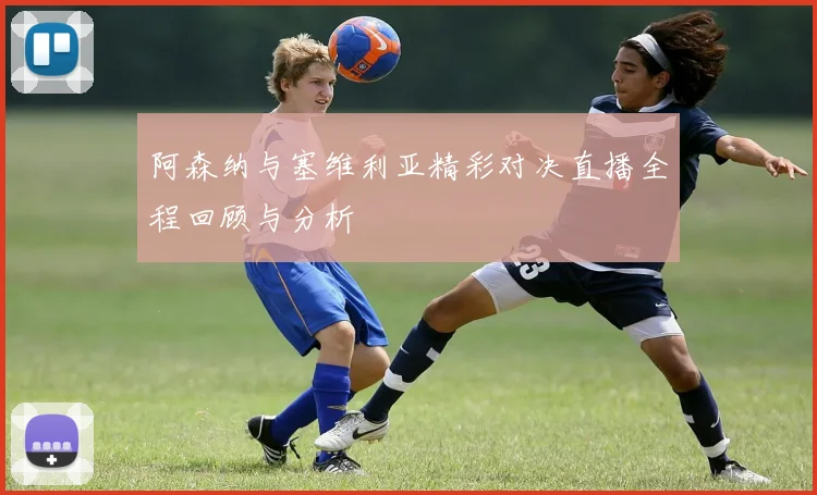 阿森纳与塞维利亚精彩对决直播全程回顾与分析