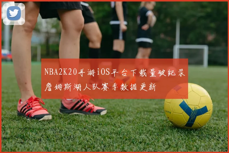 NBA2K20手游iOS平台下载量破纪录詹姆斯湖人队赛季数据更新
