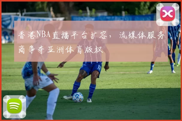 香港NBA直播平台扩容，流媒体服务商争夺亚洲体育版权