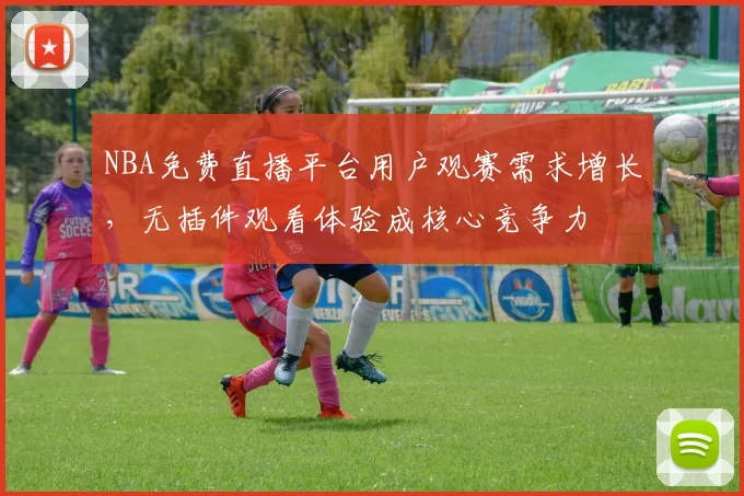 NBA免费直播平台用户观赛需求增长，无插件观看体验成核心竞争力