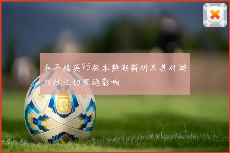 和平精英V5版本热潮解析及其对游戏玩法的深远影响
