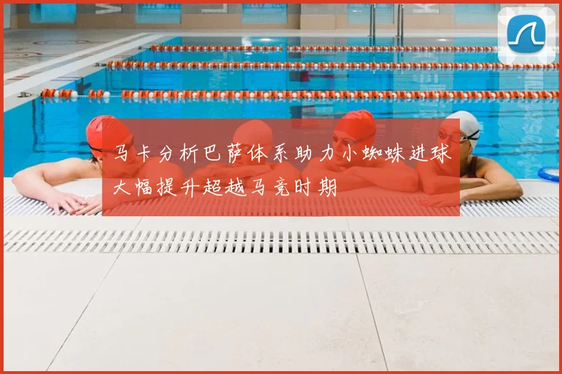 马卡分析巴萨体系助力小蜘蛛进球大幅提升超越马竞时期