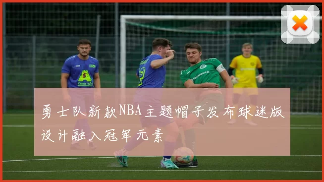 勇士队新款NBA主题帽子发布球迷版设计融入冠军元素