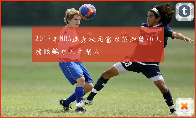 2017年NBA选秀状元富尔茨加盟76人榜眼鲍尔入主湖人