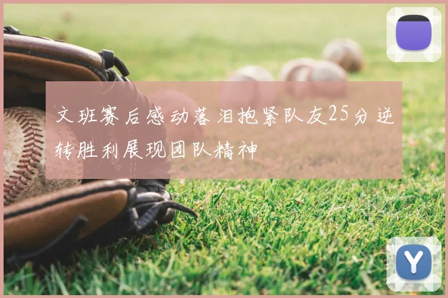 文班赛后感动落泪抱紧队友25分逆转胜利展现团队精神