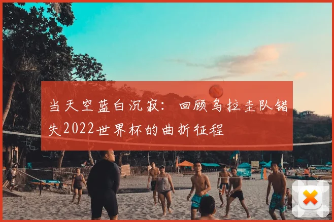 当天空蓝白沉寂:回顾乌拉圭队错失2022世界杯的曲折征程