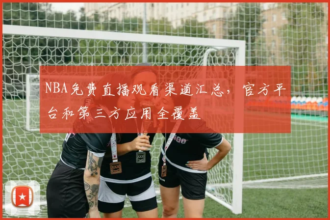 NBA免费直播观看渠道汇总，官方平台和第三方应用全覆盖