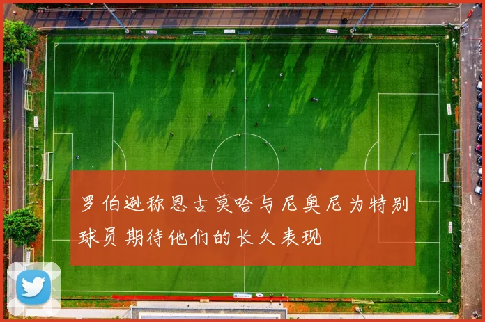 罗伯逊称恩古莫哈与尼奥尼为特别球员期待他们的长久表现