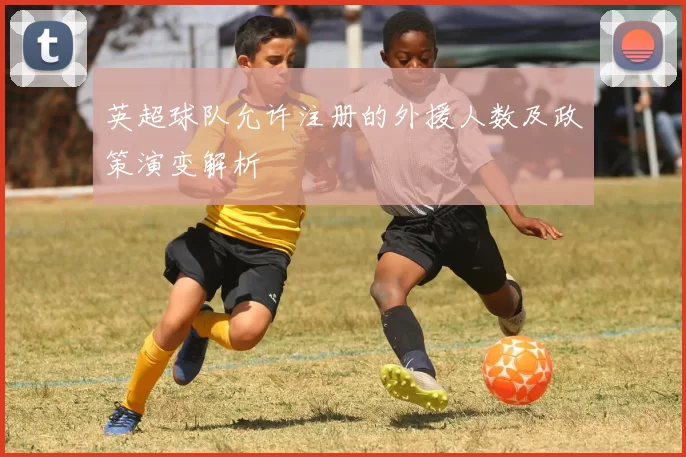 英超球队允许注册的外援人数及政策演变解析