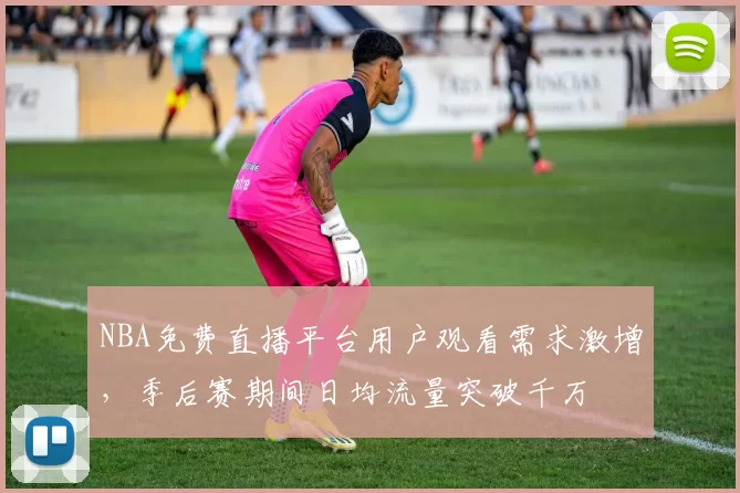 NBA免费直播平台用户观看需求激增，季后赛期间日均流量突破千万