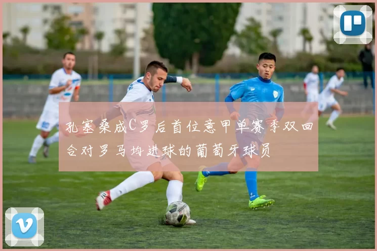 孔塞桑成C罗后首位意甲单赛季双回合对罗马均进球的葡萄牙球员