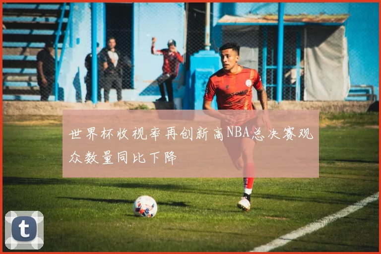 世界杯收视率再创新高NBA总决赛观众数量同比下降