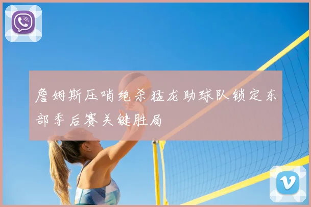 詹姆斯压哨绝杀猛龙助球队锁定东部季后赛关键胜局