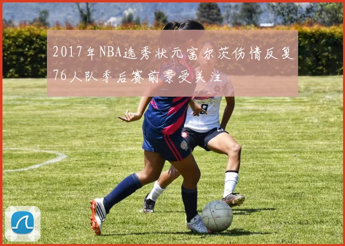 2017年NBA选秀状元富尔茨伤情反复76人队季后赛前景受关注