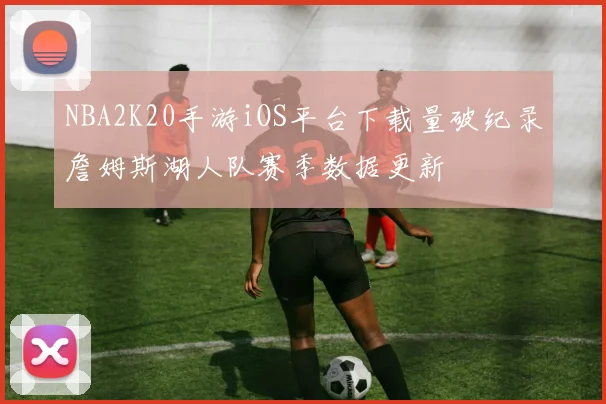 NBA2K20手游iOS平台下载量破纪录詹姆斯湖人队赛季数据更新