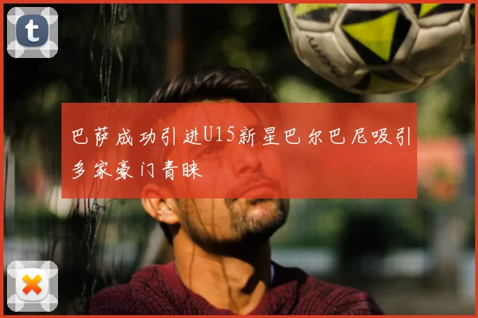 巴萨成功引进U15新星巴尔巴尼吸引多家豪门青睐
