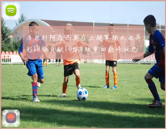 马尔科阿森西奥在土超赛场大放异彩18场贡献10球8助重回巅峰状态
